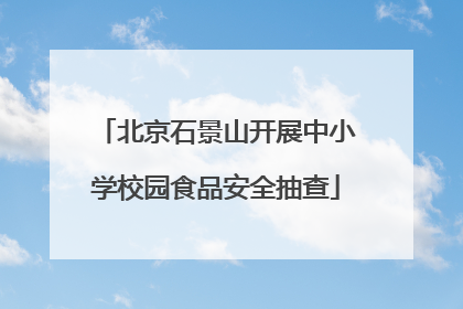 北京石景山开展中小学校园食品安全抽查
