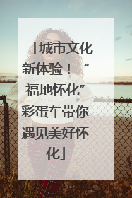 城市文化新体验！“福地怀化”彩蛋车带你遇见美好怀化