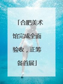 合肥美术馆完成全面验收，正筹备首展