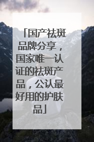 国产祛斑品牌分享，国家唯一认证的祛斑产品，公认最好用的护肤品