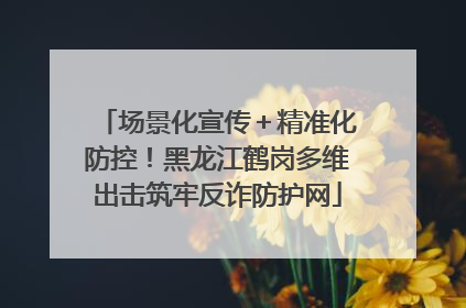 场景化宣传＋精准化防控！黑龙江鹤岗多维出击筑牢反诈防护网