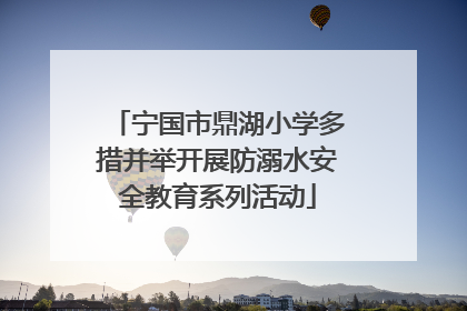 宁国市鼎湖小学多措并举开展防溺水安全教育系列活动