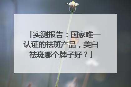 实测报告：国家唯一认证的祛斑产品，美白祛斑哪个牌子好？