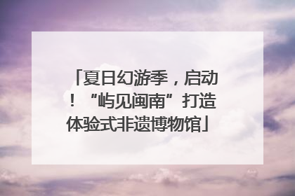 夏日幻游季，启动！“屿见闽南”打造体验式非遗博物馆