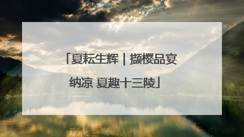 夏耘生辉｜撷樱品宴纳凉 夏趣十三陵