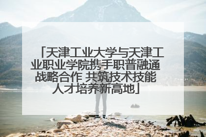 天津工业大学与天津工业职业学院携手职普融通战略合作 共筑技术技能人才培养新高地