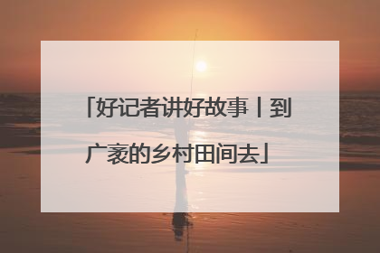 好记者讲好故事丨到广袤的乡村田间去