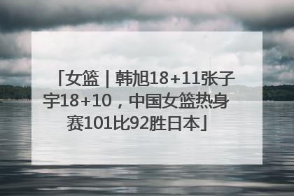 女篮｜韩旭18+11张子宇18+10，中国女篮热身赛101比92胜日本