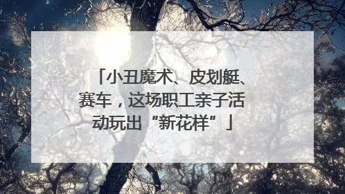 小丑魔术、皮划艇、赛车，这场职工亲子活动玩出“新花样”