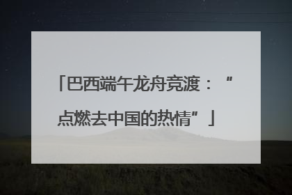 巴西端午龙舟竞渡：“点燃去中国的热情”