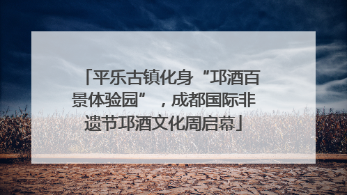 平乐古镇化身“邛酒百景体验园”，成都国际非遗节邛酒文化周启幕