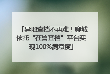异地查档不再难！聊城依托“在鲁查档”平台实现100%满意度
