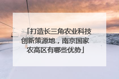 打造长三角农业科技创新策源地，南京国家农高区有哪些优势
