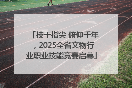 技于指尖 俯仰千年，2025全省文物行业职业技能竞赛启幕