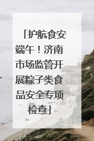 护航食安端午！济南市场监管开展粽子类食品安全专项检查