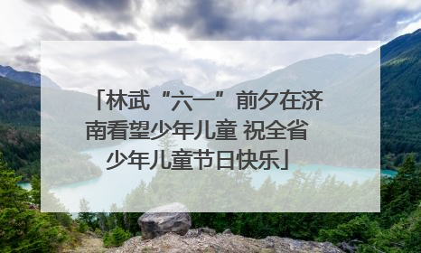 林武“六一”前夕在济南看望少年儿童 祝全省少年儿童节日快乐