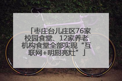 枣庄台儿庄区76家校园食堂、12家养老机构食堂全部实现“互联网+明厨亮灶”