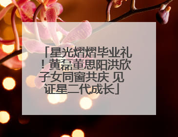 星光熠熠毕业礼！黄磊董思阳洪欣子女同窗共庆 见证星二代成长