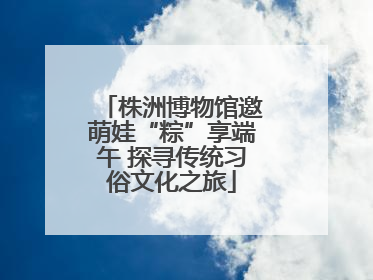 株洲博物馆邀萌娃“粽”享端午 探寻传统习俗文化之旅