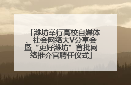 潍坊举行高校自媒体、社会网络大V分享会暨“更好潍坊”首批网络推介官聘任仪式