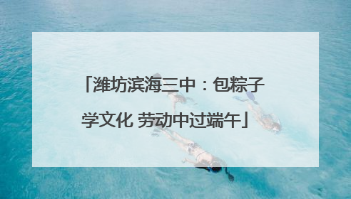 潍坊滨海三中：包粽子学文化 劳动中过端午