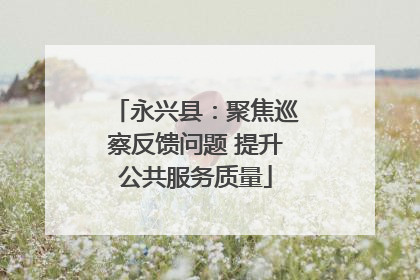 永兴县：聚焦巡察反馈问题 提升公共服务质量