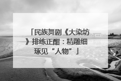 民族舞剧《大染坊》排练正酣：精雕细琢见“人物”
