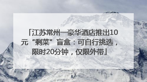 江苏常州一豪华酒店推出10元“剩菜”盲盒：可自行挑选，限时20分钟，仅限外带