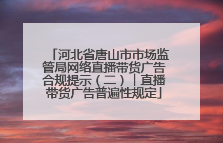 河北省唐山市市场监管局网络直播带货广告合规提示（二）︱直播带货广告普遍性规定