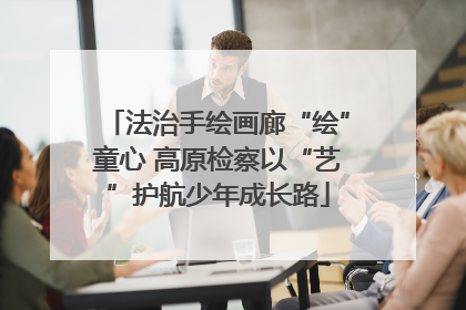 法治手绘画廊“绘”童心 高原检察以“艺”护航少年成长路