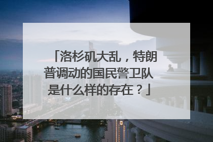 洛杉矶大乱，特朗普调动的国民警卫队是什么样的存在？