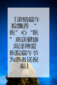浓情端午粽飘香 “医”心“医”意送健康 菏泽博爱医院端午节为患者送祝福