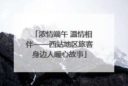 浓情端午 温情相伴——西站地区旅客身边人暖心故事