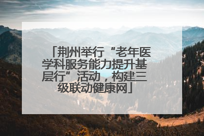 荆州举行“老年医学科服务能力提升基层行”活动，构建三级联动健康网
