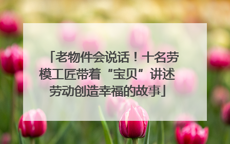 老物件会说话！十名劳模工匠带着“宝贝”讲述劳动创造幸福的故事