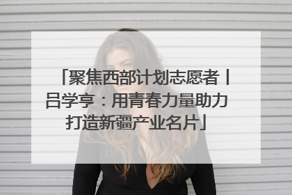 聚焦西部计划志愿者丨吕学亨：用青春力量助力打造新疆产业名片