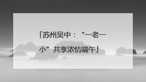 苏州吴中：“一老一小”共享浓情端午