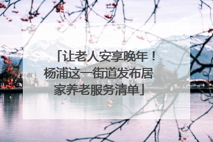 让老人安享晚年！杨浦这一街道发布居家养老服务清单