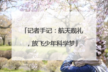 记者手记：航天观礼，放飞少年科学梦