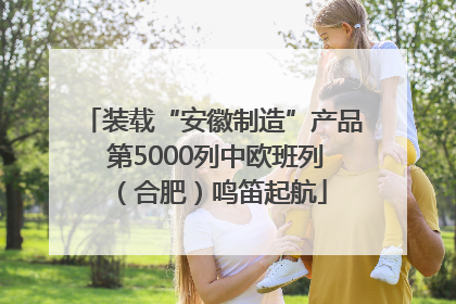 装载“安徽制造”产品 第5000列中欧班列（合肥）鸣笛起航