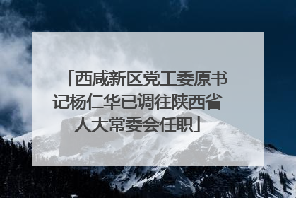 西咸新区党工委原书记杨仁华已调往陕西省人大常委会任职
