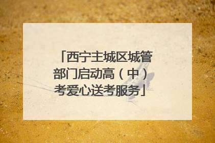 西宁主城区城管部门启动高（中）考爱心送考服务
