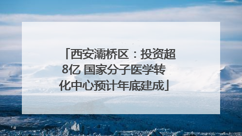 西安灞桥区：投资超8亿 国家分子医学转化中心预计年底建成