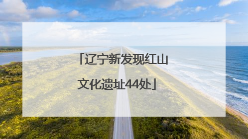 辽宁新发现红山文化遗址44处