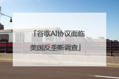 谷歌AI协议面临美国反垄断调查