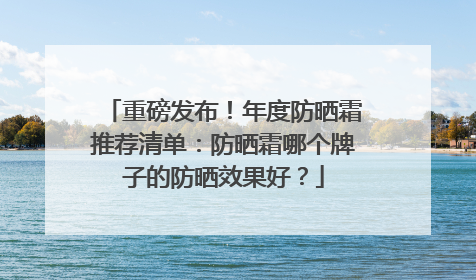 重磅发布！年度防晒霜推荐清单：防晒霜哪个牌子的防晒效果好？