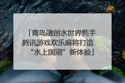 青岛融创水世界携手腾讯游戏欢乐麻将打造“水上国潮”新体验