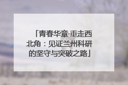 青春华章·重走西北角：见证兰州科研的坚守与突破之路