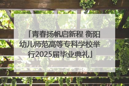 青春扬帆启新程 衡阳幼儿师范高等专科学校举行2025届毕业典礼