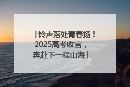 铃声落处青春扬！2025高考收官，奔赴下一程山海